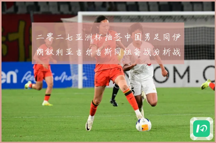二零二七亚洲杯抽签中国男足同伊朗叙利亚吉尔吉斯同组备战分析战术观察：最新赛事动态与深度分析