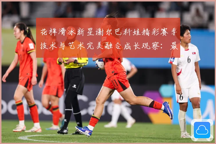 花样滑冰新星谢尔巴科娃精彩赛季技术与艺术完美融合成长观察：最新赛事动态与深度分析
