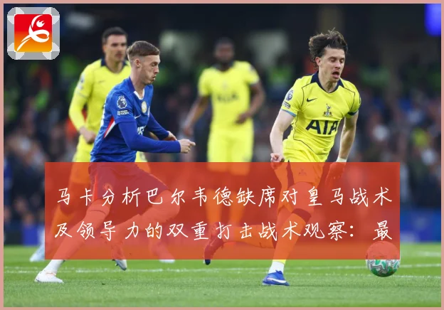 马卡分析巴尔韦德缺席对皇马战术及领导力的双重打击战术观察：最新赛事动态与深度分析