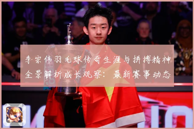 李宗伟羽毛球传奇生涯与拼搏精神全景解析成长观察：最新赛事动态与深度分析