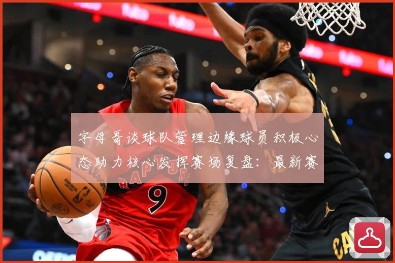 字母哥谈球队管理边缘球员积极心态助力核心发挥赛场复盘：最新赛事动态与深度分析