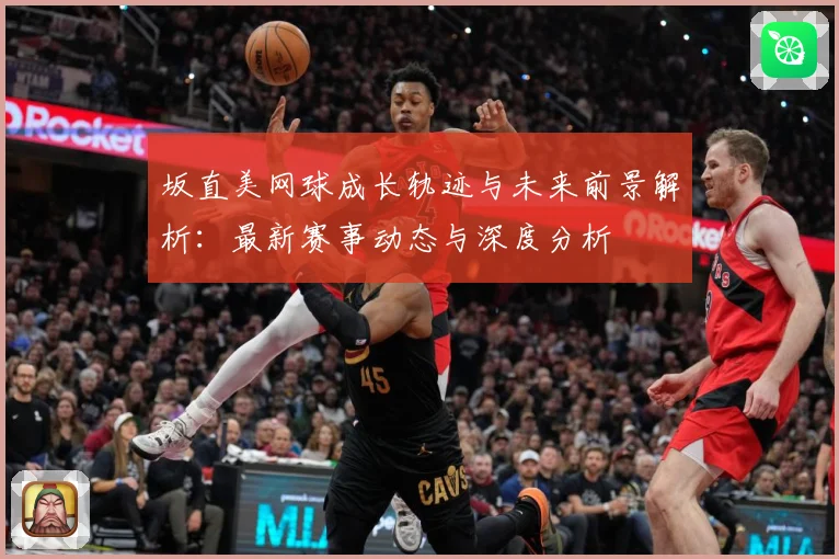 坂直美网球成长轨迹与未来前景解析：最新赛事动态与深度分析