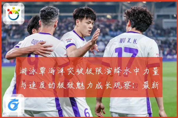 游泳覃海洋突破极限演绎水中力量与速度的极致魅力成长观察：最新赛事动态与深度分析