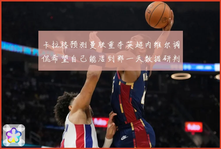 卡拉格预测曼联重夺英超内维尔调侃希望自己能活到那一天数据研判：最新赛事动态与深度分析