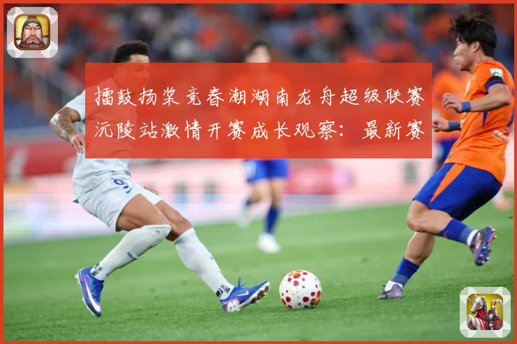 擂鼓扬桨竞春潮湖南龙舟超级联赛沅陵站激情开赛成长观察：最新赛事动态与深度分析