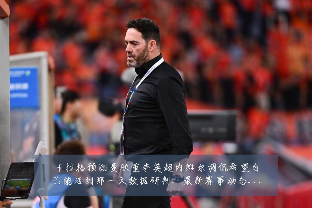 卡拉格预测曼联重夺英超内维尔调侃希望自己能活到那一天数据研判：最新赛事动态与深度分析