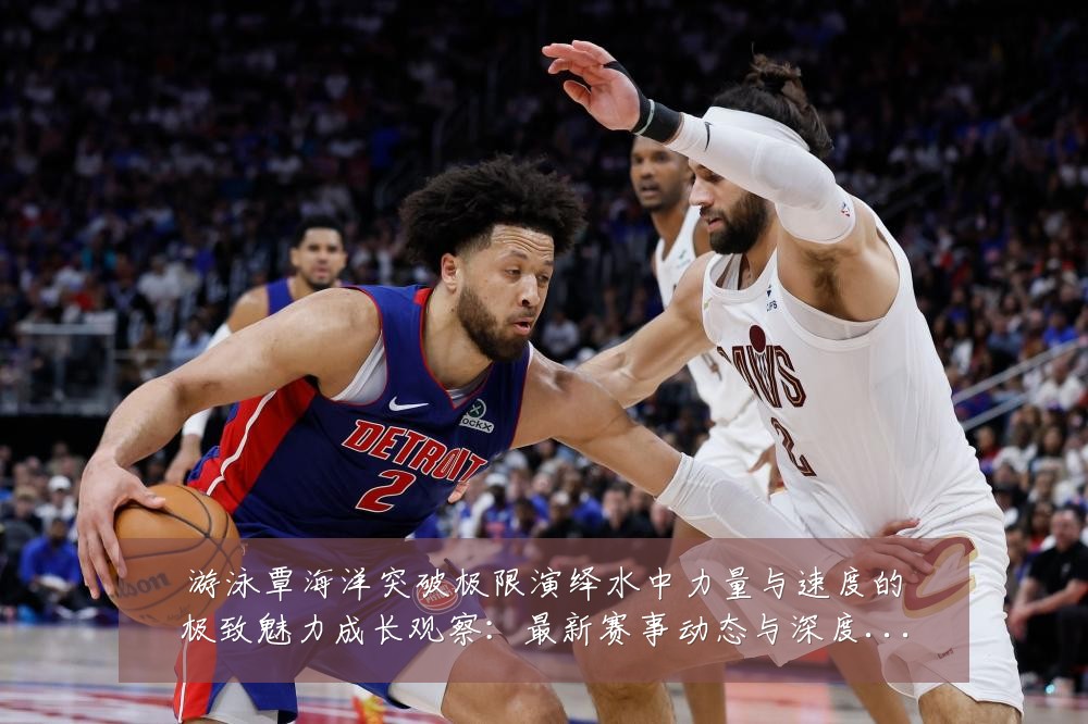 游泳覃海洋突破极限演绎水中力量与速度的极致魅力成长观察:最新赛事动态与深度分析