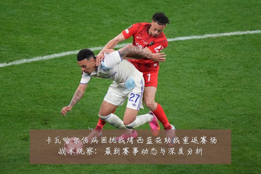 卡瓦哈尔伤病困扰我烤西蓝花助我重返赛场战术观察:最新赛事动态与深度分析
