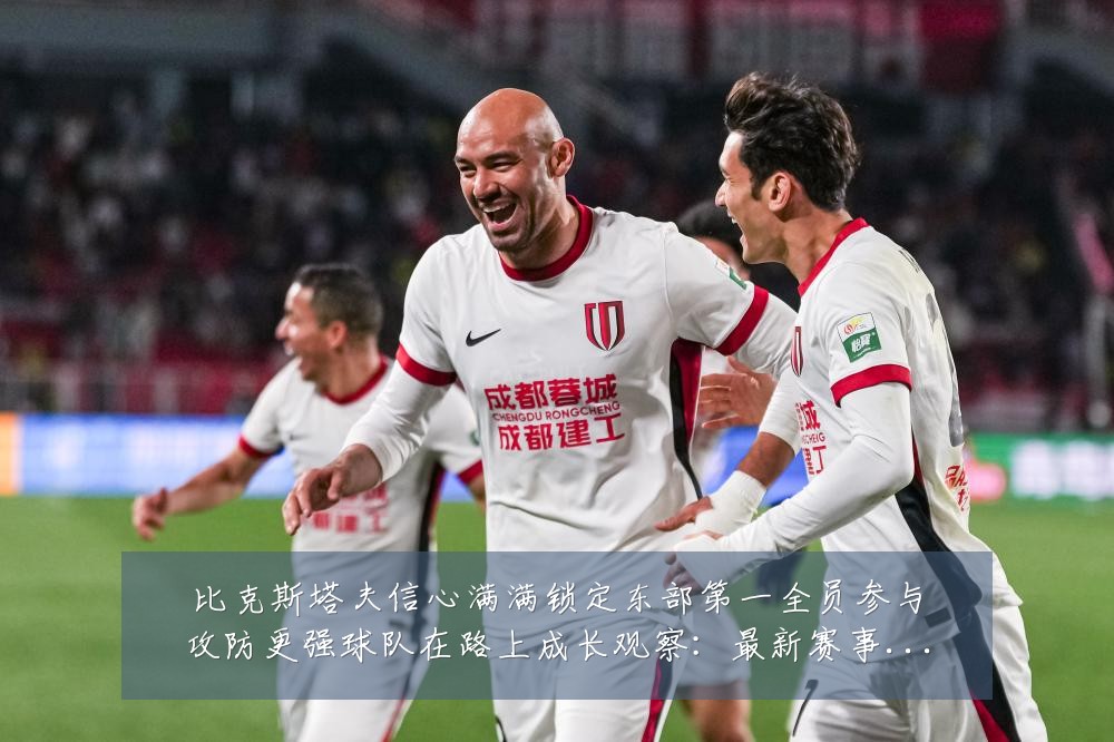 比克斯塔夫信心满满锁定东部第一全员参与攻防更强球队在路上成长观察：最新赛事动态与深度分析