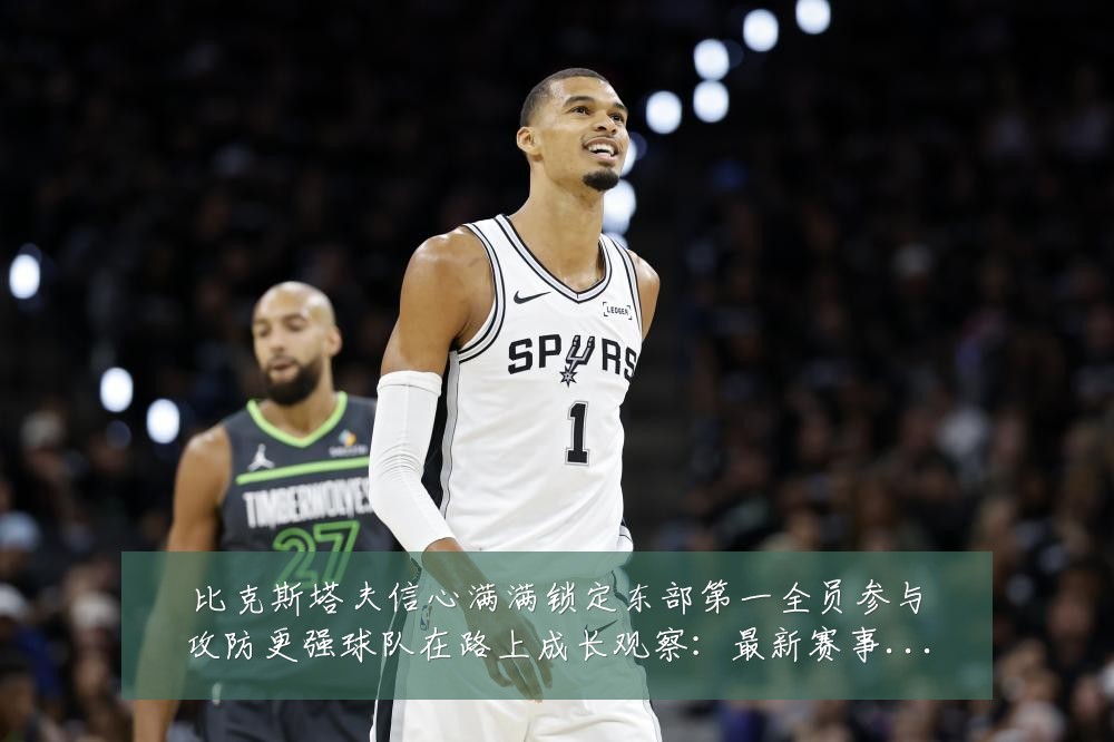 比克斯塔夫信心满满锁定东部第一全员参与攻防更强球队在路上成长观察：最新赛事动态与深度分析