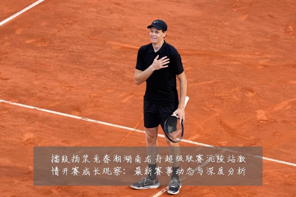 擂鼓扬桨竞春潮湖南龙舟超级联赛沅陵站激情开赛成长观察:最新赛事动态与深度分析