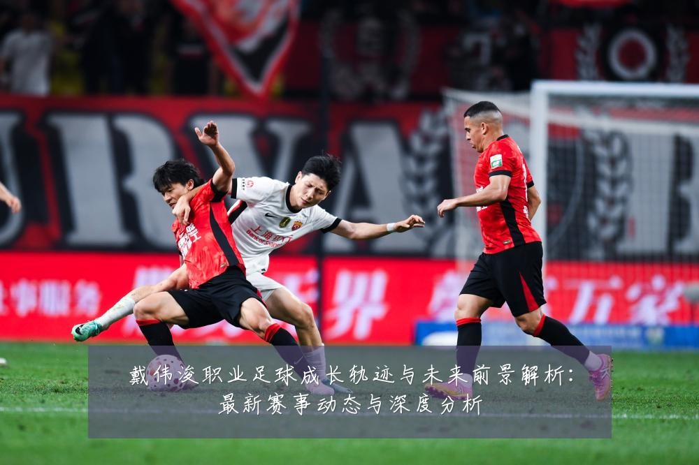 戴伟浚职业足球成长轨迹与未来前景解析：最新赛事动态与深度分析