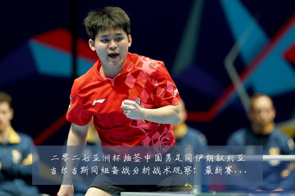二零二七亚洲杯抽签中国男足同伊朗叙利亚吉尔吉斯同组备战分析战术观察：最新赛事动态与深度分析